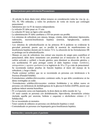Observaciones para enfermería/Precauciones
• Al calcular la dosis diaria total, deben tomarse en consideración todas las vías (p. ej.,
VO, IV
, VR) utilizadas, y todos los productos de venta sin receta que contengan
paracetamol.
• Administrar por vía IV de manera independiente.
• La infusión IV debe pasar en 15 min.
• La solución IV tiene un ligero color amarillo.
• La administración IV debe cambiarse a VO tan pronto sea posible.
• Los síntomas de sobredosis son: náusea, letargo, vómito, dolor abdominal, hipotensión,
sudoración, necrosis/insuficiencia hepática (ictericia, hipoglucemia, acidosis
metabólica).
• Los síntomas de sobredosificación en las primeras 48 h pudieran no evidenciar la
gravedad potencial, puesto que es posible la ausencia de manifestaciones de
insuficiencia hepática durante por lo menos 72 h. La absorción de las formulaciones SR
se prolonga con la sobredosificación.
• Manejo en caso de sobredosis: tras extraer una muestra de sangre para cuantificar el
paracetamol, debe darse tratamiento con prontitud (en el transcurso de 10 h) con
carbón activado y sorbitol, o lavado gástrico, para disminuir su absorción gástrica, y
con acetilcisteína IV para proteger contra el daño hepático (véase Antídotos,
antagonistas y agentes quelantes) si se ingirieron de 10 a 15 g o más de paracetamol.
Se recomienda realizar pruebas de función hepática al inicio del manejo de la
sobredosis, y luego a diario.
• Puede contener sorbitol, que no se recomienda en personas con intolerancia a la
fructosa (Panadol Soluble).
• Formulaciones solubles/efervescentes: contienen sodio, lo que debe considerarse en las
dietas restringidas en sodio.
• Formulaciones solubles/efervescentes: contiene fenilalanina y no deben usarse en
personas con deficiencia de deshidrogenasa de la glucosa-6-fosfato (G6PD), puesto que
pudieran inducir anemia hemolítica.
• IV: si el paciente cursa con hepatopatía, la dosis diaria no debe exceder de 3 g.
• IV: tener cautela en personas con deshidratación, hipovolemia, desnutrición crónica
(incluida aquélla por anorexia, bulimia o caquexia) o alcoholismo crónico ( 3
bebidas/día).
• No se recomienda en neonatos.
• Tener cautela de utilizarse en personas con disfunción hepática o renal.
• Contraindicado en personas con hepatopatía grave/insuficiencia hepática.
Instrucción y asesoría para el paciente
92
ERRNVPHGLFRVRUJ
 