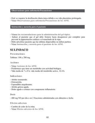 Observaciones para enfermería/Precauciones
• Oral: se requiere la dosificación diaria única debido a su vida plasmática prolongada.
• Véase Observaciones para enfermería/Precauciones de los AINE.
Instrucción y asesoría para el paciente
• Véanse las recomendaciones para la administración del gel tópico.
• Indicar al paciente que el gel debe frotarse hasta desaparecer por completo para
prevenir la pigmentación cutánea o el manchado de la ropa.
• Debe advertirse paciente que las tabletas dispersables no deben partirse.
• Véase Instrucción y asesoría para el paciente de los AINE.
SULINDACO
Presentaciones
Tabletas: 100 y 200 mg.
Acciones
• Véase Acciones de los AINE.
• Profármaco que tiene un metabolito con actividad biológica.
• Vida media de 7 a 8 h; vida media del metabolito activo, 16.4 h.
Indicaciones
• Artritis reumatoide.
• Osteoartritis.
• Espondilitis anquilosante.
• Artritis gotosa aguda.
• Dolor agudo o crónico con componente inflamatorio.
Dosis
• 400 mg VO por día o en 2 fracciones administradas con alimentos o leche.
Efectos adversos
• Cambio de color de la orina.
• Véase Efectos adversos de los AINE.
95
ERRNVPHGLFRVRUJ
 