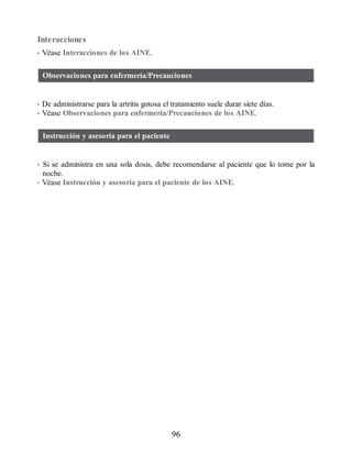 Interacciones
• Véase Interacciones de los AINE.
Observaciones para enfermería/Precauciones
• De administrarse para la artritis gotosa el tratamiento suele durar siete días.
• Véase Observaciones para enfermería/Precauciones de los AINE.
Instrucción y asesoría para el paciente
• Si se administra en una sola dosis, debe recomendarse al paciente que lo tome por la
noche.
• Véase Instrucción y asesoría para el paciente de los AINE.
96
ERRNVPHGLFRVRUJ
 