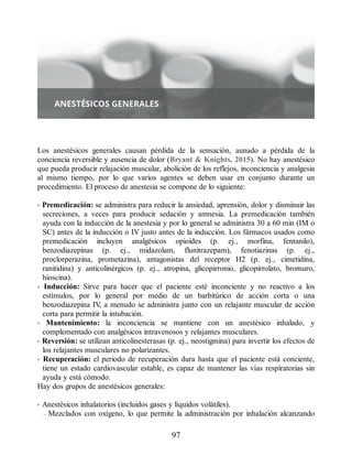 Los anestésicos generales causan pérdida de la sensación, aunado a pérdida de la
conciencia reversible y ausencia de dolor (Bryant  Knights, 2015). No hay anestésico
que pueda producir relajación muscular, abolición de los reflejos, inconciencia y analgesia
al mismo tiempo, por lo que varios agentes se deben usar en conjunto durante un
procedimiento. El proceso de anestesia se compone de lo siguiente:
• Premedicación: se administra para reducir la ansiedad, aprensión, dolor y disminuir las
secreciones, a veces para producir sedación y amnesia. La premedicación también
ayuda con la inducción de la anestesia y por lo general se administra 30 a 60 min (IM o
SC) antes de la inducción o IV justo antes de la inducción. Los fármacos usados como
premedicación incluyen analgésicos opioides (p. ej., morfina, fentanilo),
benzodiazepinas (p. ej., midazolam, flunitrazepam), fenotiazinas (p. ej.,
proclorperazina, prometazina), antagonistas del receptor H2 (p. ej., cimetidina,
ranitidina) y anticolinérgicos (p. ej., atropina, glicopirronio, glicopirrolato, bromuro,
hioscina).
• Inducción: Sirve para hacer que el paciente esté inconciente y no reactivo a los
estímulos, por lo general por medio de un barbitúrico de acción corta o una
benzodiazepina IV
, a menudo se administra junto con un relajante muscular de acción
corta para permitir la intubación.
• Mantenimiento: la inconciencia se mantiene con un anestésico inhalado, y
complementado con analgésicos intravenosos y relajantes musculares.
• Reversión: se utilizan anticolinesterasas (p. ej., neostigmina) para invertir los efectos de
los relajantes musculares no polarizantes.
• Recuperación: el periodo de recuperación dura hasta que el paciente está conciente,
tiene un estado cardiovascular estable, es capaz de mantener las vías respiratorias sin
ayuda y está cómodo.
Hay dos grupos de anestésicos generales:
• Anestésicos inhalatorios (incluidos gases y líquidos volátiles).
– Mezclados con oxígeno, lo que permite la administración por inhalación alcanzando
97
ERRNVPHGLFRVRUJ
 