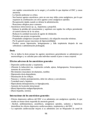 con rapidez concentración en la sangre y el cerebro lo que deprime al SNC y causa
anestesia.
– La función pulmonar es crítica.
– Son buenos agentes anestésicos, pero no son muy útiles como analgésicos, por lo que
requieren la combinación con otros agentes como analgésicos opioides.
– Recuperación rápida cuando se detiene la administración.
– Reacciones alérgicas poco comunes.
• Anestésicos intravenosos (p. ej., tiopentona y propofol).
– Inducen la pérdida del conocimiento y suprimen con rapidez los reflejos permitiendo
el control externo de la vía aérea.
– Reducen la cantidad necesaria de agente de inhalación.
– Permiten una pronta recuperación.
– Propiedades analgésicas (excepto ketamina) y de relajación muscular mínimas.
– Por lo general causan reacciones de hipersensibilidad.
– Pueden causar hipotensión, laringospasmo y falla respiratoria después de una
sobredosis o administración prolongada.
Dosis
• No se indica la dosis porque los agentes anestésicos generalmente se administran por
anestesiólogos y se calculan para cada individuo usando el peso o masa corporal.
Efectos adversos de los anestésicos generales
• Depresión cardiovascular y respiratoria.
• (Durante la inducción) tos, respiración cortada, apnea, laringospasmo, broncospasmo,
aumento de secreciones.
• Movimientos musculares involuntarios, temblor.
• Hipotensión dosis-dependiente.
• Disminución de los reflejos.
• Náuseas y vómitos postoperatorios, dolor de cabeza y convulsiones.
• Toxicidad renal y hepática.
• Hipercalemia intraoperatoria y/o hiperglucemia.
• Aumento de la presión intracraneal.
• (Rara) hipertermia maligna/hiperpirexia.
• (Raro) hepatitis, ictericia.
Interacciones de los anestésicos generales
• Efectos depresores aditivos del SNC si se administra con analgésicos opioides, lo que
resulta en menor dosis requerida de anestesia general.
• Alcohol, antihistamínicos, ansiolíticos, analgésicos opioides, sedantes e hipnóticos
intensifican los efectos depresores cardiovasculares, respiratorios y del SNC.
• La supresión cardiovascular mejora si se administra con un bloqueador de canal de
98
ERRNVPHGLFRVRUJ
 