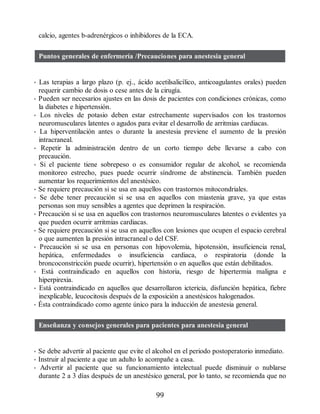 calcio, agentes b-adrenérgicos o inhibidores de la ECA.
Puntos generales de enfermería /Precauciones para anestesia general
• Las terapias a largo plazo (p. ej., ácido acetilsalicílico, anticoagulantes orales) pueden
requerir cambio de dosis o cese antes de la cirugía.
• Pueden ser necesarios ajustes en las dosis de pacientes con condiciones crónicas, como
la diabetes e hipertensión.
• Los niveles de potasio deben estar estrechamente supervisados con los trastornos
neuromusculares latentes o agudos para evitar el desarrollo de arritmias cardiacas.
• La hiperventilación antes o durante la anestesia previene el aumento de la presión
intracraneal.
• Repetir la administración dentro de un corto tiempo debe llevarse a cabo con
precaución.
• Si el paciente tiene sobrepeso o es consumidor regular de alcohol, se recomienda
monitoreo estrecho, pues puede ocurrir síndrome de abstinencia. También pueden
aumentar los requerimientos del anestésico.
• Se requiere precaución si se usa en aquellos con trastornos mitocondriales.
• Se debe tener precaución si se usa en aquellos con miastenia grave, ya que estas
personas son muy sensibles a agentes que deprimen la respiración.
• Precaución si se usa en aquellos con trastornos neuromusculares latentes o evidentes ya
que pueden ocurrir arritmias cardiacas.
• Se requiere precaución si se usa en aquellos con lesiones que ocupen el espacio cerebral
o que aumenten la presión intracraneal o del CSF.
• Precaución si se usa en personas con hipovolemia, hipotensión, insuficiencia renal,
hepática, enfermedades o insuficiencia cardiaca, o respiratoria (donde la
broncoconstricción puede ocurrir), hipertensión o en aquellos que están debilitados.
• Está contraindicado en aquellos con historia, riesgo de hipertermia maligna e
hiperpirexia.
• Está contraindicado en aquellos que desarrollaron ictericia, disfunción hepática, fiebre
inexplicable, leucocitosis después de la exposición a anestésicos halogenados.
• Ésta contraindicado como agente único para la inducción de anestesia general.
Enseñanza y consejos generales para pacientes para anestesia general
• Se debe advertir al paciente que evite el alcohol en el periodo postoperatorio inmediato.
• Instruir al paciente a que un adulto lo acompañe a casa.
• Advertir al paciente que su funcionamiento intelectual puede disminuir o nublarse
durante 2 a 3 días después de un anestésico general, por lo tanto, se recomienda que no
99
ERRNVPHGLFRVRUJ
 