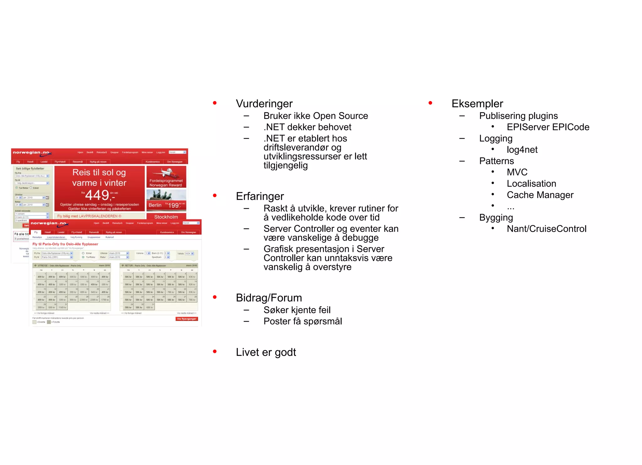 Teamerfaringer
           Portalene

•   Vurderinger                                •   Eksempler
     –   Bruker ikke Open Source                    –   Publisering plugins
     –   .NET dekker behovet                              • EPIServer EPICode
     –   .NET er etablert hos                       –   Logging
         driftsleverandør og                              • log4net
         utviklingsressurser er lett                –
         tilgjengelig                                   Patterns
                                                          • MVC
                                                          • Localisation
•   Erfaringer                                            • Cache Manager
     –   Raskt å utvikle, krever rutiner for              • ...
         å vedlikeholde kode over tid               –   Bygging
     –   Server Controller og eventer kan                 • Nant/CruiseControl
         være vanskelige å debugge
     –   Grafisk presentasjon i Server
         Controller kan unntaksvis være
         vanskelig å overstyre


•   Bidrag/Forum
     –   Søker kjente feil
     –   Poster få spørsmål


•   Livet er godt
 