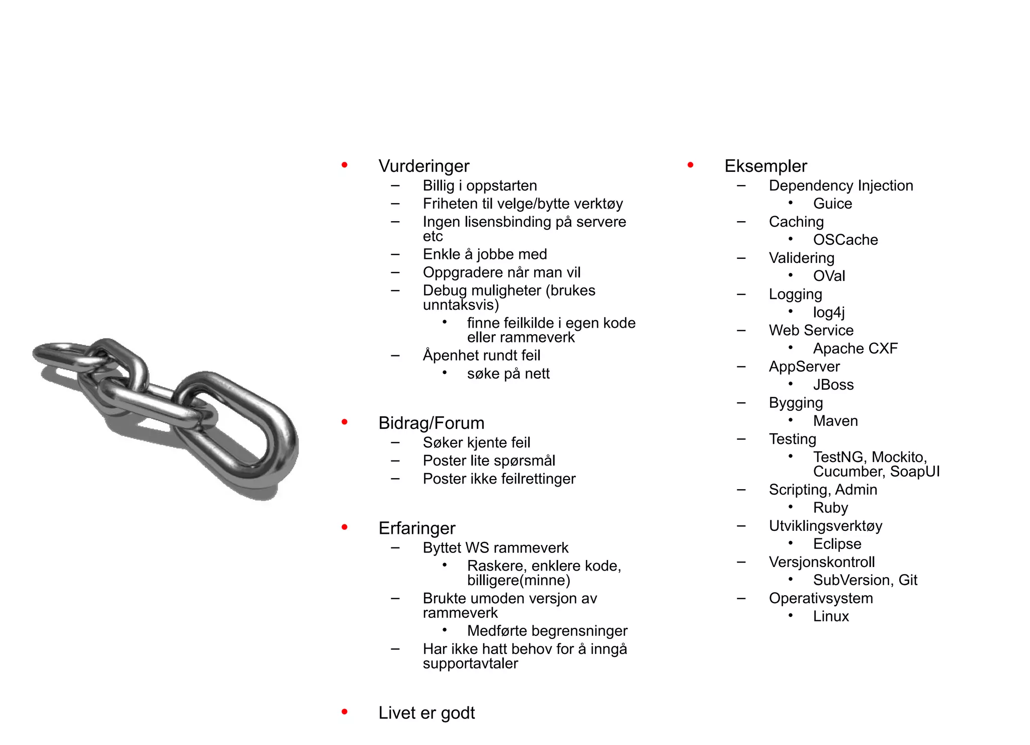 Teamerfaringer
           Integrasjon

•   Vurderinger                              •   Eksempler
     –   Billig i oppstarten                      –   Dependency Injection
     –   Friheten til velge/bytte verktøy                • Guice
     –   Ingen lisensbinding på servere           –   Caching
         etc                                             • OSCache
     –   Enkle å jobbe med                        –   Validering
     –   Oppgradere når man vil                          • OVal
     –   Debug muligheter (brukes                 –   Logging
         unntaksvis)                                     • log4j
             • finne feilkilde i egen kode        –   Web Service
                  eller rammeverk
     –                                                   • Apache CXF
         Åpenhet rundt feil
             • søke på nett                       –   AppServer
                                                         • JBoss
                                                  –   Bygging
•   Bidrag/Forum                                         • Maven
     –   Søker kjente feil                        –   Testing
     –   Poster lite spørsmål                            • TestNG, Mockito,
     –   Poster ikke feilrettinger                           Cucumber, SoapUI
                                                  –   Scripting, Admin
                                                         • Ruby
•   Erfaringer                                    –   Utviklingsverktøy
     –   Byttet WS rammeverk                             • Eclipse
           • Raskere, enklere kode,               –   Versjonskontroll
                billigere(minne)                         • SubVersion, Git
     –   Brukte umoden versjon av                 –   Operativsystem
         rammeverk                                       • Linux
           • Medførte begrensninger
     –   Har ikke hatt behov for å inngå
         supportavtaler


•   Livet er godt
 