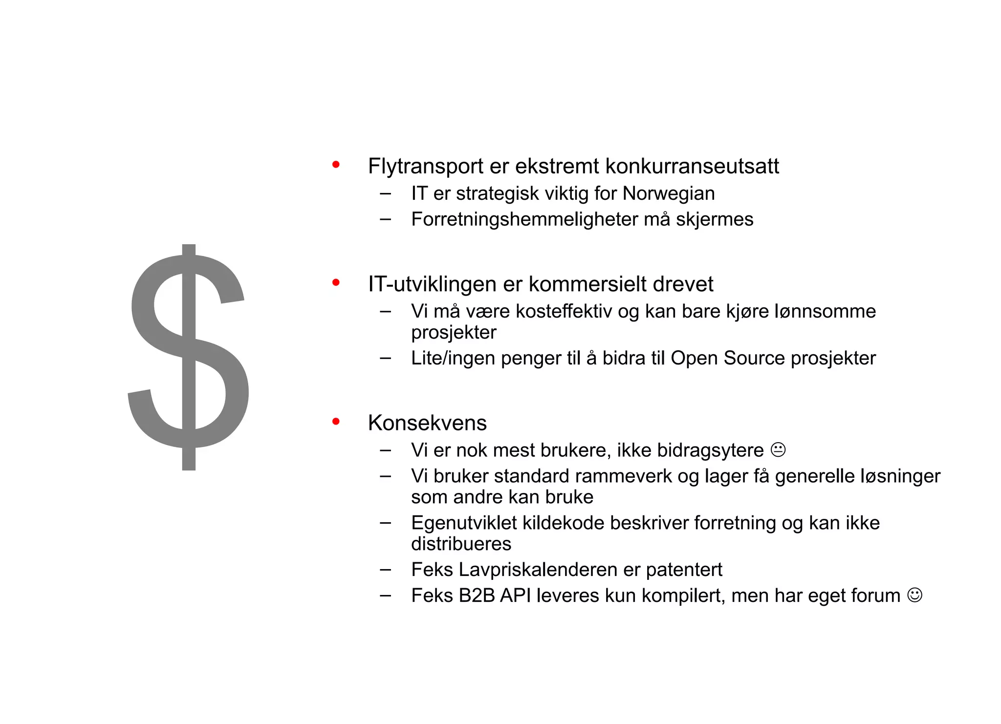 Forretningsstrategi og Åpenhet


    •   Flytransport er ekstremt konkurranseutsatt




$
         –   IT er strategisk viktig for Norwegian
         –   Forretningshemmeligheter må skjermes


    •   IT-utviklingen er kommersielt drevet
         –   Vi må være kosteffektiv og kan bare kjøre lønnsomme
             prosjekter
         –   Lite/ingen penger til å bidra til Open Source prosjekter


    •   Konsekvens
         –   Vi er nok mest brukere, ikke bidragsytere 
         –   Vi bruker standard rammeverk og lager få generelle løsninger
             som andre kan bruke
         –   Egenutviklet kildekode beskriver forretning og kan ikke
             distribueres
         –   Feks Lavpriskalenderen er patentert
         –   Feks B2B API leveres kun kompilert, men har eget forum 
 
