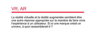 VR, AR
La réalité virtuelle et la réalité augmentée semblent être
une autre réponse appropriée sur la maniére de faire vivre
l’expérience à un utilisateur. Et si une marque créait un
univers, à quoi ressemblerait-il ?
 