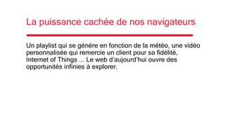 La puissance cachée de nos navigateurs
Un playlist qui se génére en fonction de la météo, une vidéo
personnalisée qui remercie un client pour sa fidélité,
Internet of Things ... Le web d’aujourd’hui ouvre des
opportunités infinies à explorer.
 