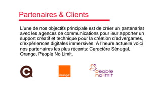 Partenaires & Clients
L’une de nos objectifs principale est de créer un partenariat
avec les agences de communications pour leur apporter un
support créatif et technique pour la création d’advergames,
d’expériences digitales immersives. A l’heure actuelle voici
nos partenaires les plus récents: Caractére Sénegal,
Orange, People No Limit.
 