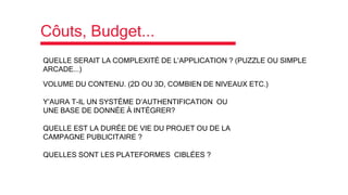 Côuts, Budget...
QUELLE SERAIT LA COMPLEXITÉ DE L’APPLICATION ? (PUZZLE OU SIMPLE
ARCADE...)
VOLUME DU CONTENU. (2D OU 3D, COMBIEN DE NIVEAUX ETC.)
Y’AURA T-IL UN SYSTÉME D’AUTHENTIFICATION OU
UNE BASE DE DONNÉE À INTÉGRER?
QUELLE EST LA DURÉE DE VIE DU PROJET OU DE LA
CAMPAGNE PUBLICITAIRE ?
QUELLES SONT LES PLATEFORMES CIBLÉES ?
 