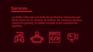 Services
La Petite Tribu est une boite de production interactive qui
fait le focus sur la création et l’édition de contenus digitaux
comme le gaming, la réalité virtuelle et les expériences
digitales.
 