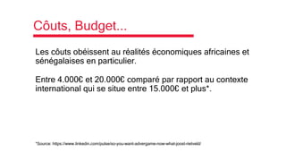 Côuts, Budget...
Les côuts obéissent au réalités économiques africaines et
sénégalaises en particulier.
Entre 4.000€ et 20.000€ comparé par rapport au contexte
international qui se situe entre 15.000€ et plus*.
*Source: https://www.linkedin.com/pulse/so-you-want-advergame-now-what-joost-rietveld/
 