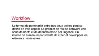 Workflow
Le format de partenariat entre nos deux entités peut se
définir en trois aspect. Le premier se réalise à travers une
série de briefs et de débriefs émise par l’agence. En
interne on aura la responsabilité de créer et développer les
éléments nécéssaires.
 