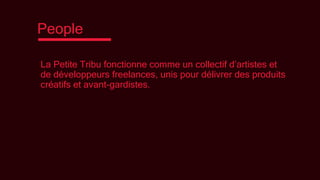 People
La Petite Tribu fonctionne comme un collectif d’artistes et
de développeurs freelances, unis pour délivrer des produits
créatifs et avant-gardistes.
 