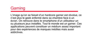 Gaming
L’image qu’on se faisait d’un hardcore gamer est révolue, ce
n’est plus le geek enfermé dans sa chambre face à un
écran. On retrouve dans le smartphone d’un utilisateur un
ou plusieurs jeux installés. Tout le monde est un gamer. Ces
applications peuvent constituer un médium assez important
pour des expériences de marques inédites mais aussi
addictives.
 