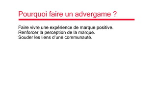 Pourquoi faire un advergame ?
Faire vivre une expérience de marque positive.
Renforcer la perception de la marque.
Souder les liens d’une communauté.
 