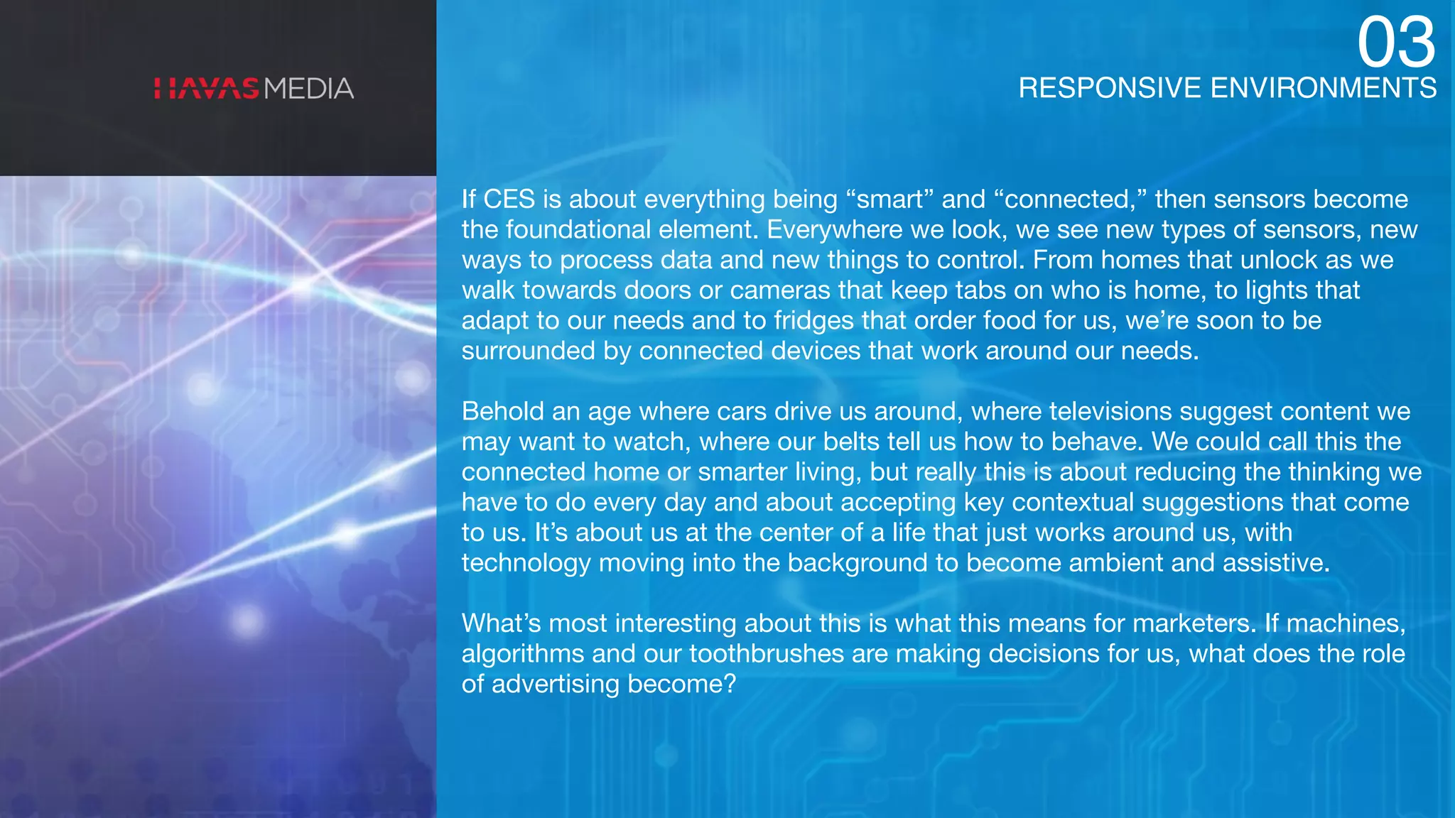 RESPONSIVE ENVIRONMENTS
03
If CES is about everything being “smart” and “connected,” then sensors become
the foundational element. Everywhere we look, we see new types of sensors, new
ways to process data and new things to control. From homes that unlock as we
walk towards doors or cameras that keep tabs on who is home, to lights that
adapt to our needs and to fridges that order food for us, we’re soon to be
surrounded by connected devices that work around our needs.

Behold an age where cars drive us around, where televisions suggest content we
may want to watch, where our belts tell us how to behave. We could call this the
connected home or smarter living, but really this is about reducing the thinking we
have to do every day and about accepting key contextual suggestions that come
to us. It’s about us at the center of a life that just works around us, with
technology moving into the background to become ambient and assistive.

What’s most interesting about this is what this means for marketers. If machines,
algorithms and our toothbrushes are making decisions for us, what does the role
of advertising become?
 