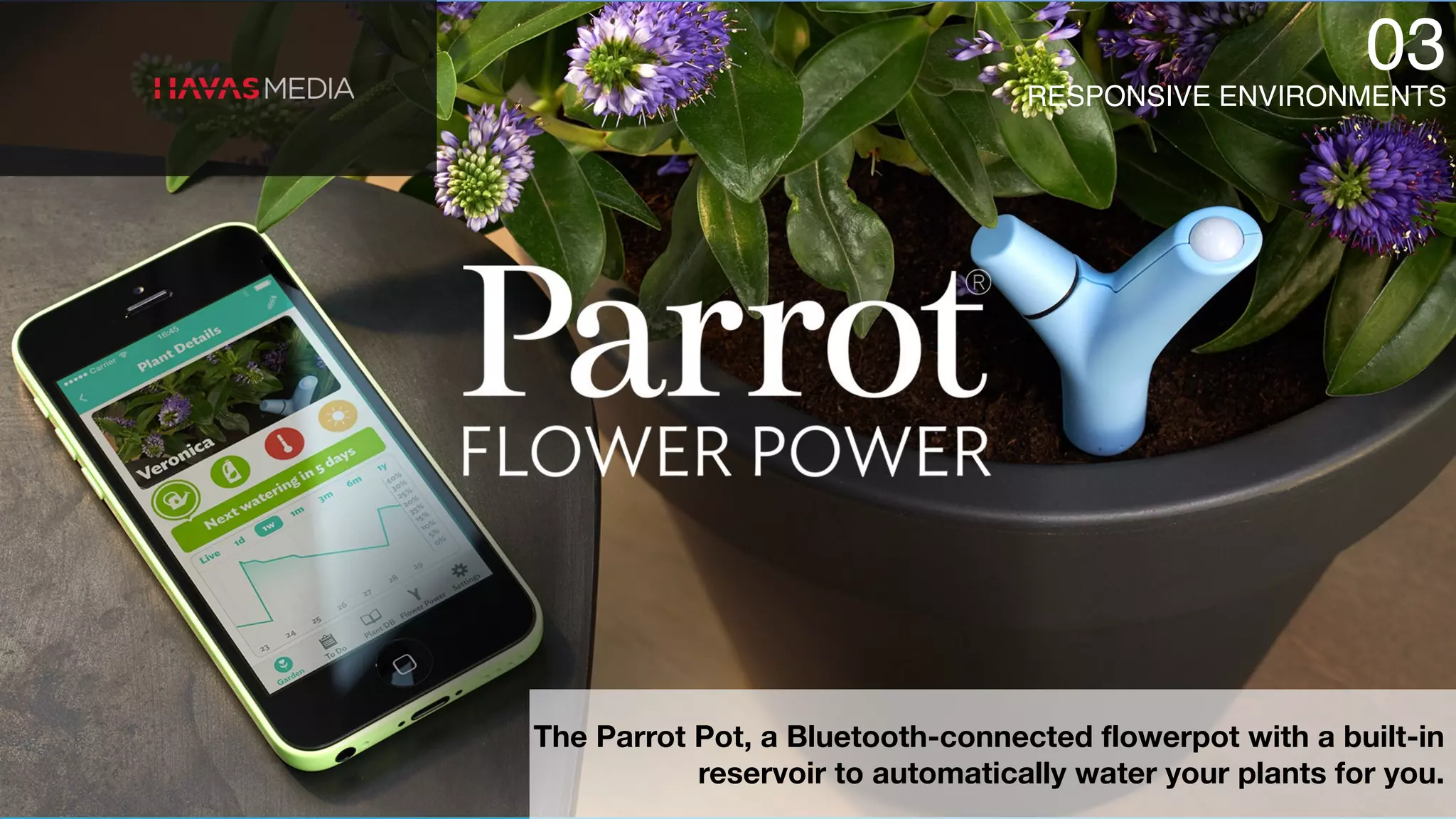 RESPONSIVE ENVIRONMENTS
03
The Parrot Pot, a Bluetooth-connected flowerpot with a built-in
reservoir to automatically water your plants for you.
 