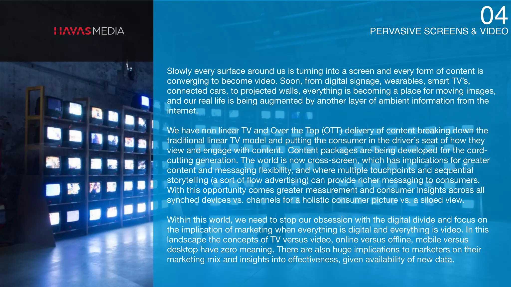PERVASIVE SCREENS & VIDEO
04
Slowly every surface around us is turning into a screen and every form of content is
converging to become video. Soon, from digital signage, wearables, smart TV’s,
connected cars, to projected walls, everything is becoming a place for moving images,
and our real life is being augmented by another layer of ambient information from the
internet.

We have non linear TV and Over the Top (OTT) delivery of content breaking down the
traditional linear TV model and putting the consumer in the driver’s seat of how they
view and engage with content. Content packages are being developed for the cord-
cutting generation. The world is now cross-screen, which has implications for greater
content and messaging ﬂexibility, and where multiple touchpoints and sequential
storytelling (a sort of ﬂow advertising) can provide richer messaging to consumers.
With this opportunity comes greater measurement and consumer insights across all
synched devices vs. channels for a holistic consumer picture vs. a siloed view. 

Within this world, we need to stop our obsession with the digital divide and focus on
the implication of marketing when everything is digital and everything is video. In this
landscape the concepts of TV versus video, online versus oﬄine, mobile versus
desktop have zero meaning. There are also huge implications to marketers on their
marketing mix and insights into eﬀectiveness, given availability of new data.
 