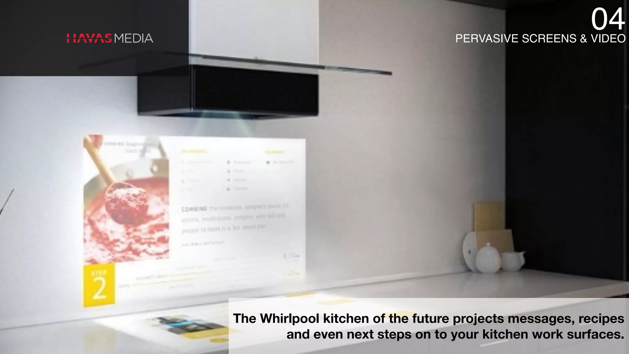 The Whirlpool kitchen of the future projects messages, recipes
and even next steps on to your kitchen work surfaces.
04PERVASIVE SCREENS & VIDEO
 