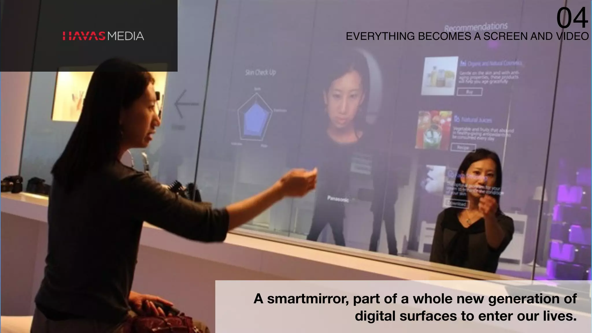 A smartmirror, part of a whole new generation of
digital surfaces to enter our lives.
EVERYTHING BECOMES A SCREEN AND VIDEO
04
 