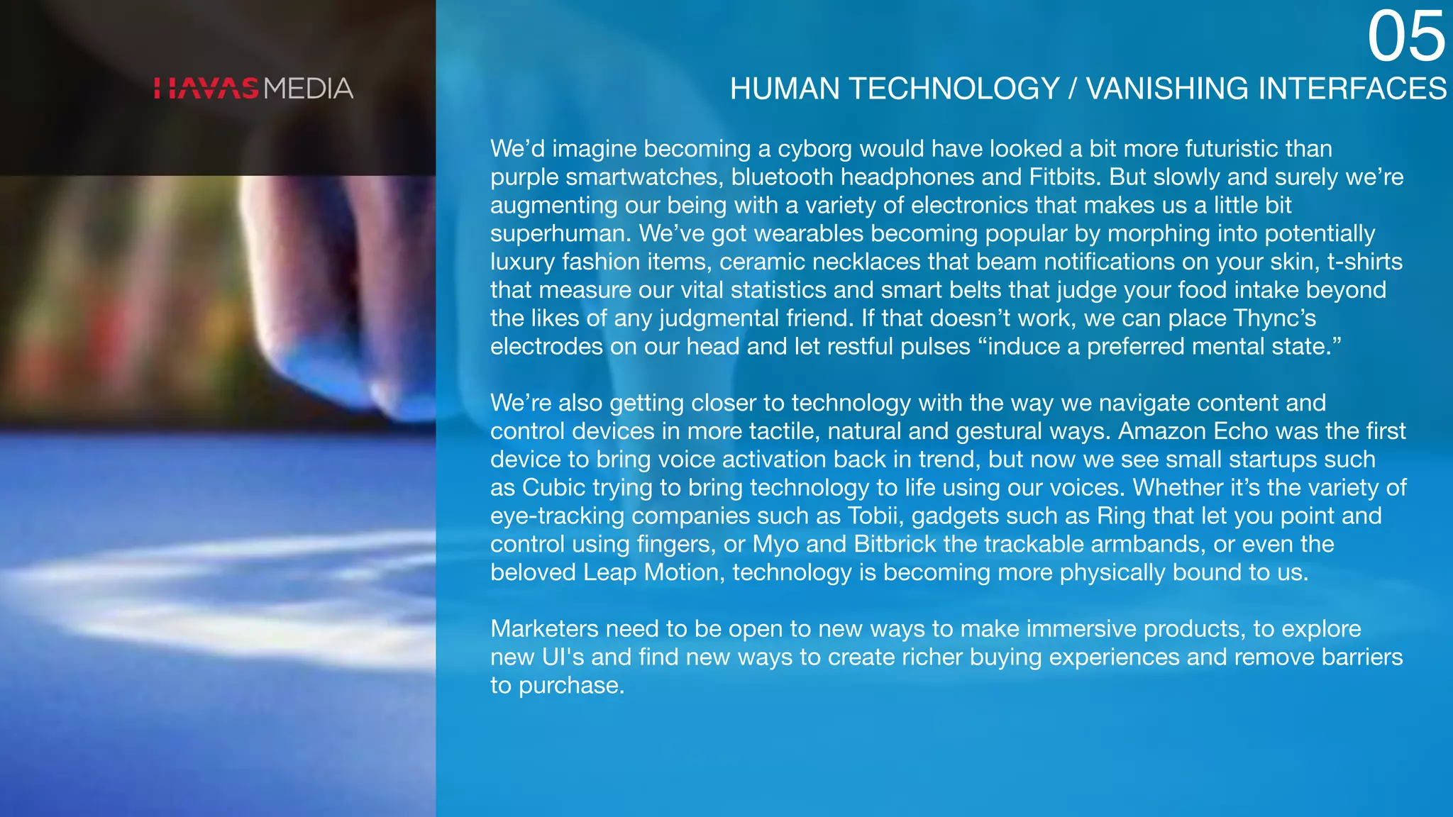 05
HUMAN TECHNOLOGY / VANISHING INTERFACES
We’d imagine becoming a cyborg would have looked a bit more futuristic than
purple smartwatches, bluetooth headphones and Fitbits. But slowly and surely we’re
augmenting our being with a variety of electronics that makes us a little bit
superhuman. We’ve got wearables becoming popular by morphing into potentially
luxury fashion items, ceramic necklaces that beam notiﬁcations on your skin, t-shirts
that measure our vital statistics and smart belts that judge your food intake beyond
the likes of any judgmental friend. If that doesn’t work, we can place Thync’s
electrodes on our head and let restful pulses “induce a preferred mental state.”

We’re also getting closer to technology with the way we navigate content and
control devices in more tactile, natural and gestural ways. Amazon Echo was the ﬁrst
device to bring voice activation back in trend, but now we see small startups such
as Cubic trying to bring technology to life using our voices. Whether it’s the variety of
eye-tracking companies such as Tobii, gadgets such as Ring that let you point and
control using ﬁngers, or Myo and Bitbrick the trackable armbands, or even the
beloved Leap Motion, technology is becoming more physically bound to us.

Marketers need to be open to new ways to make immersive products, to explore
new UI's and ﬁnd new ways to create richer buying experiences and remove barriers
to purchase. 

 