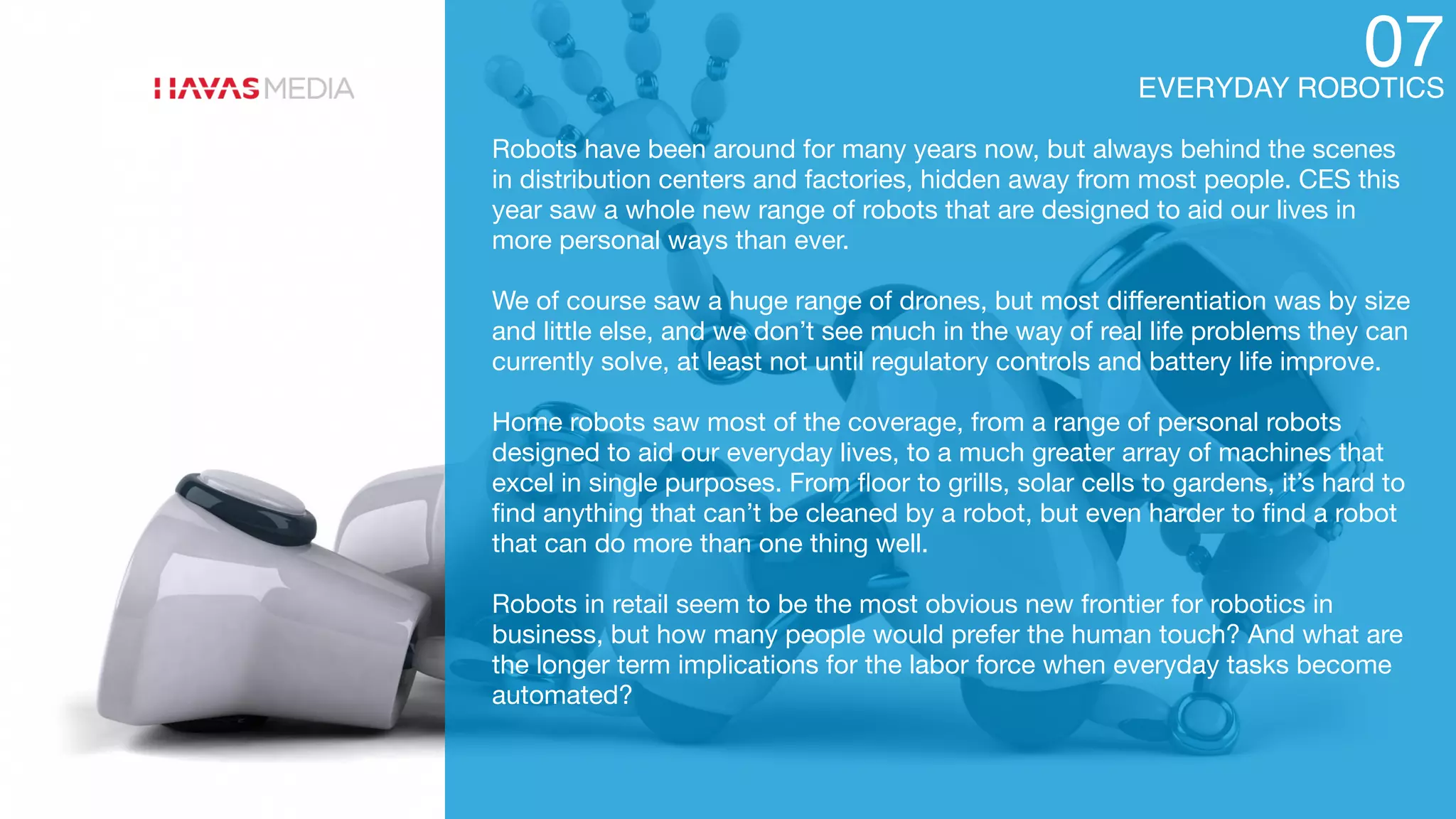 EVERYDAY ROBOTICS
07
Robots have been around for many years now, but always behind the scenes
in distribution centers and factories, hidden away from most people. CES this
year saw a whole new range of robots that are designed to aid our lives in
more personal ways than ever.

We of course saw a huge range of drones, but most diﬀerentiation was by size
and little else, and we don’t see much in the way of real life problems they can
currently solve, at least not until regulatory controls and battery life improve.

Home robots saw most of the coverage, from a range of personal robots
designed to aid our everyday lives, to a much greater array of machines that
excel in single purposes. From ﬂoor to grills, solar cells to gardens, it’s hard to
ﬁnd anything that can’t be cleaned by a robot, but even harder to ﬁnd a robot
that can do more than one thing well.

Robots in retail seem to be the most obvious new frontier for robotics in
business, but how many people would prefer the human touch? And what are
the longer term implications for the labor force when everyday tasks become
automated?
 