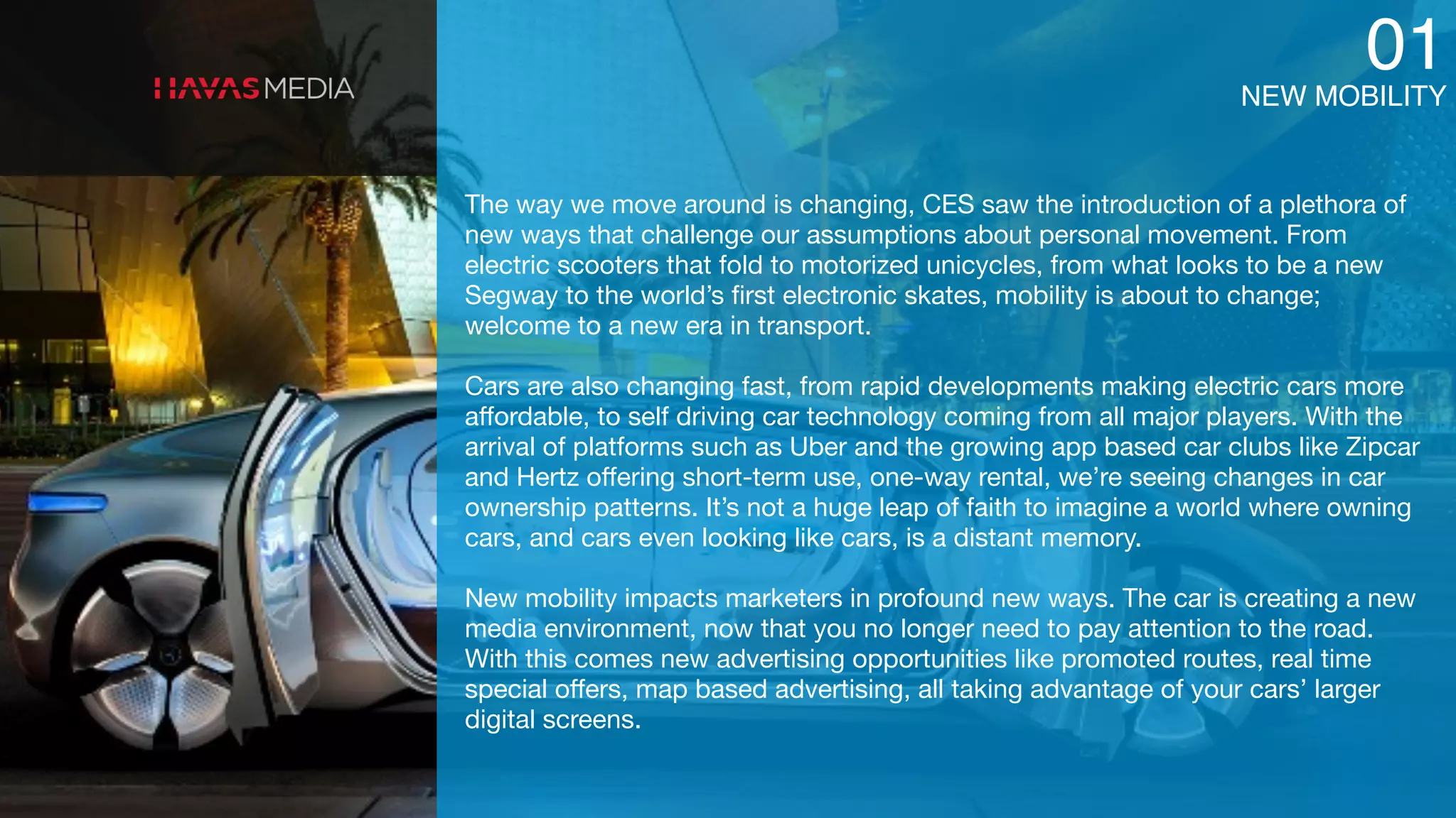 NEW MOBILITY
01
The way we move around is changing, CES saw the introduction of a plethora of
new ways that challenge our assumptions about personal movement. From
electric scooters that fold to motorized unicycles, from what looks to be a new
Segway to the world’s ﬁrst electronic skates, mobility is about to change;
welcome to a new era in transport. 

Cars are also changing fast, from rapid developments making electric cars more
aﬀordable, to self driving car technology coming from all major players. With the
arrival of platforms such as Uber and the growing app based car clubs like Zipcar
and Hertz oﬀering short-term use, one-way rental, we’re seeing changes in car
ownership patterns. It’s not a huge leap of faith to imagine a world where owning
cars, and cars even looking like cars, is a distant memory. 

New mobility impacts marketers in profound new ways. The car is creating a new
media environment, now that you no longer need to pay attention to the road.
With this comes new advertising opportunities like promoted routes, real time
special oﬀers, map based advertising, all taking advantage of your cars’ larger
digital screens.
 