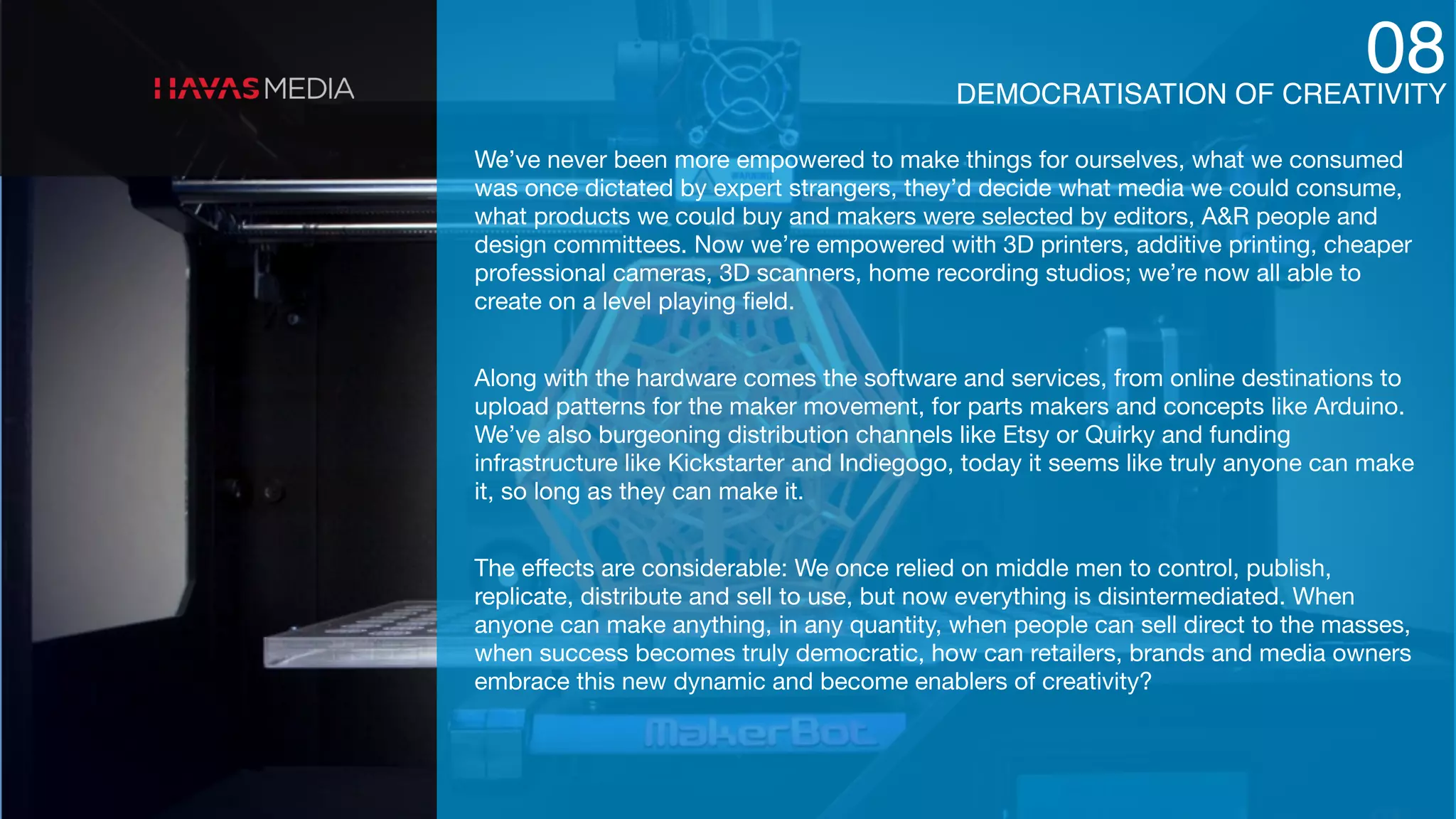 DEMOCRATISATION OF CREATIVITY
08
We’ve never been more empowered to make things for ourselves, what we consumed
was once dictated by expert strangers, they’d decide what media we could consume,
what products we could buy and makers were selected by editors, A&R people and
design committees. Now we’re empowered with 3D printers, additive printing, cheaper
professional cameras, 3D scanners, home recording studios; we’re now all able to
create on a level playing ﬁeld.

Along with the hardware comes the software and services, from online destinations to
upload patterns for the maker movement, for parts makers and concepts like Arduino.
We’ve also burgeoning distribution channels like Etsy or Quirky and funding
infrastructure like Kickstarter and Indiegogo, today it seems like truly anyone can make
it, so long as they can make it.

The eﬀects are considerable: We once relied on middle men to control, publish,
replicate, distribute and sell to use, but now everything is disintermediated. When
anyone can make anything, in any quantity, when people can sell direct to the masses,
when success becomes truly democratic, how can retailers, brands and media owners
embrace this new dynamic and become enablers of creativity?
 
