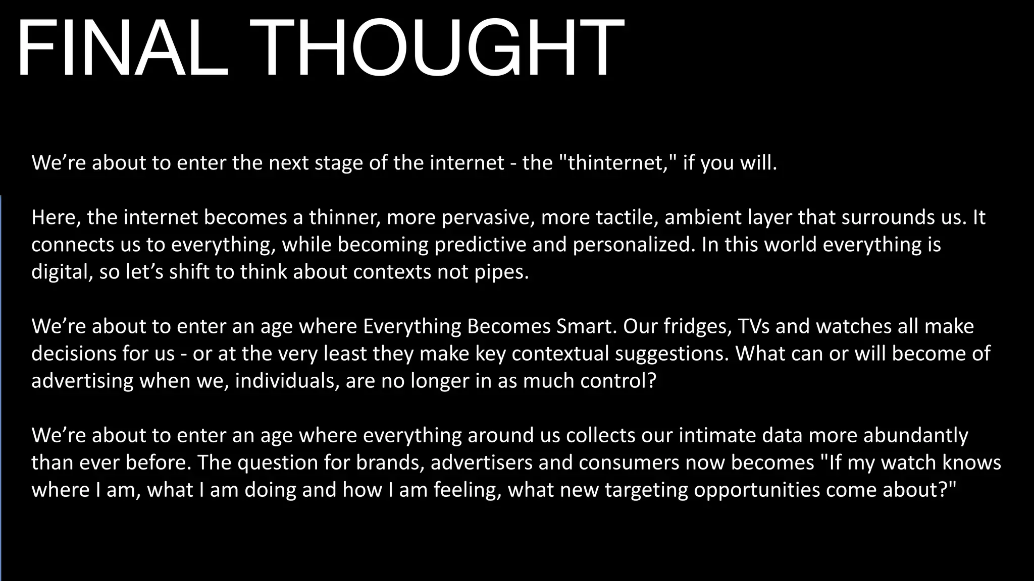 We’re	
  about	
  to	
  enter	
  the	
  next	
  stage	
  of	
  the	
  internet	
  -­‐	
  the	
  "thinternet,"	
  if	
  you	
  will.	
  
Here,	
  the	
  internet	
  becomes	
  a	
  thinner,	
  more	
  pervasive,	
  more	
  tactile,	
  ambient	
  layer	
  that	
  surrounds	
  us.	
  It	
  
connects	
  us	
  to	
  everything,	
  while	
  becoming	
  predictive	
  and	
  personalized.	
  In	
  this	
  world	
  everything	
  is	
  
digital,	
  so	
  let’s	
  shift	
  to	
  think	
  about	
  contexts	
  not	
  pipes.	
  
We’re	
  about	
  to	
  enter	
  an	
  age	
  where	
  Everything	
  Becomes	
  Smart.	
  Our	
  fridges,	
  TVs	
  and	
  watches	
  all	
  make	
  
decisions	
  for	
  us	
  -­‐	
  or	
  at	
  the	
  very	
  least	
  they	
  make	
  key	
  contextual	
  suggestions.	
  What	
  can	
  or	
  will	
  become	
  of	
  
advertising	
  when	
  we,	
  individuals,	
  are	
  no	
  longer	
  in	
  as	
  much	
  control?	
  
We’re	
  about	
  to	
  enter	
  an	
  age	
  where	
  everything	
  around	
  us	
  collects	
  our	
  intimate	
  data	
  more	
  abundantly	
  
than	
  ever	
  before.	
  The	
  question	
  for	
  brands,	
  advertisers	
  and	
  consumers	
  now	
  becomes	
  "If	
  my	
  watch	
  knows	
  
where	
  I	
  am,	
  what	
  I	
  am	
  doing	
  and	
  how	
  I	
  am	
  feeling,	
  what	
  new	
  targeting	
  opportunities	
  come	
  about?"
FINAL THOUGHT
 