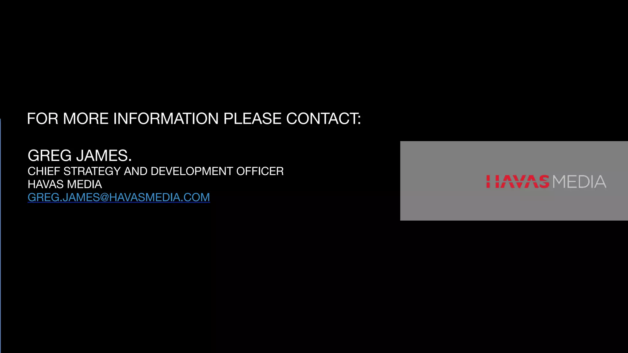 FOR MORE INFORMATION PLEASE CONTACT:
GREG JAMES.

CHIEF STRATEGY AND DEVELOPMENT OFFICER

HAVAS MEDIA

GREG.JAMES@HAVASMEDIA.COM

 