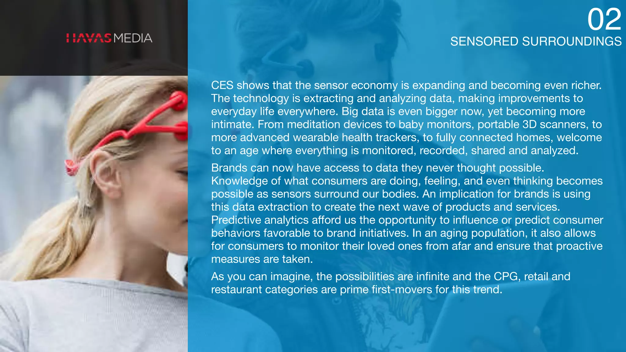 SENSORED SURROUNDINGS
02
CES shows that the sensor economy is expanding and becoming even richer.
The technology is extracting and analyzing data, making improvements to
everyday life everywhere. Big data is even bigger now, yet becoming more
intimate. From meditation devices to baby monitors, portable 3D scanners, to
more advanced wearable health trackers, to fully connected homes, welcome
to an age where everything is monitored, recorded, shared and analyzed.

Brands can now have access to data they never thought possible.
Knowledge of what consumers are doing, feeling, and even thinking becomes
possible as sensors surround our bodies. An implication for brands is using
this data extraction to create the next wave of products and services.
Predictive analytics aﬀord us the opportunity to inﬂuence or predict consumer
behaviors favorable to brand initiatives. In an aging population, it also allows
for consumers to monitor their loved ones from afar and ensure that proactive
measures are taken.

As you can imagine, the possibilities are inﬁnite and the CPG, retail and
restaurant categories are prime ﬁrst-movers for this trend.
 