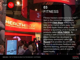 CES 2016 > TOP 10 TRENDS IN HEALTH & TECHNOLOGY > 03 FITNESS
03
FITNESS
Fitness trackers continue to be a hot
item in the consumer marketplace.
The $199 Fitbit Blaze is hoping to
take some market share away from
the $349 Apple Watch while Under
Armour is launching a 5 in 1 bundle of
products called HEALTHBOX. By
creating a self-contained ecosystem,
Under Armour has developed a
proprietary dashboard called UA
Record that provides its community
of users a continuous feedback loop,
machine learning, personal targets,
recommendations, and of course
brand loyalty.
10TOP TRENDS
 