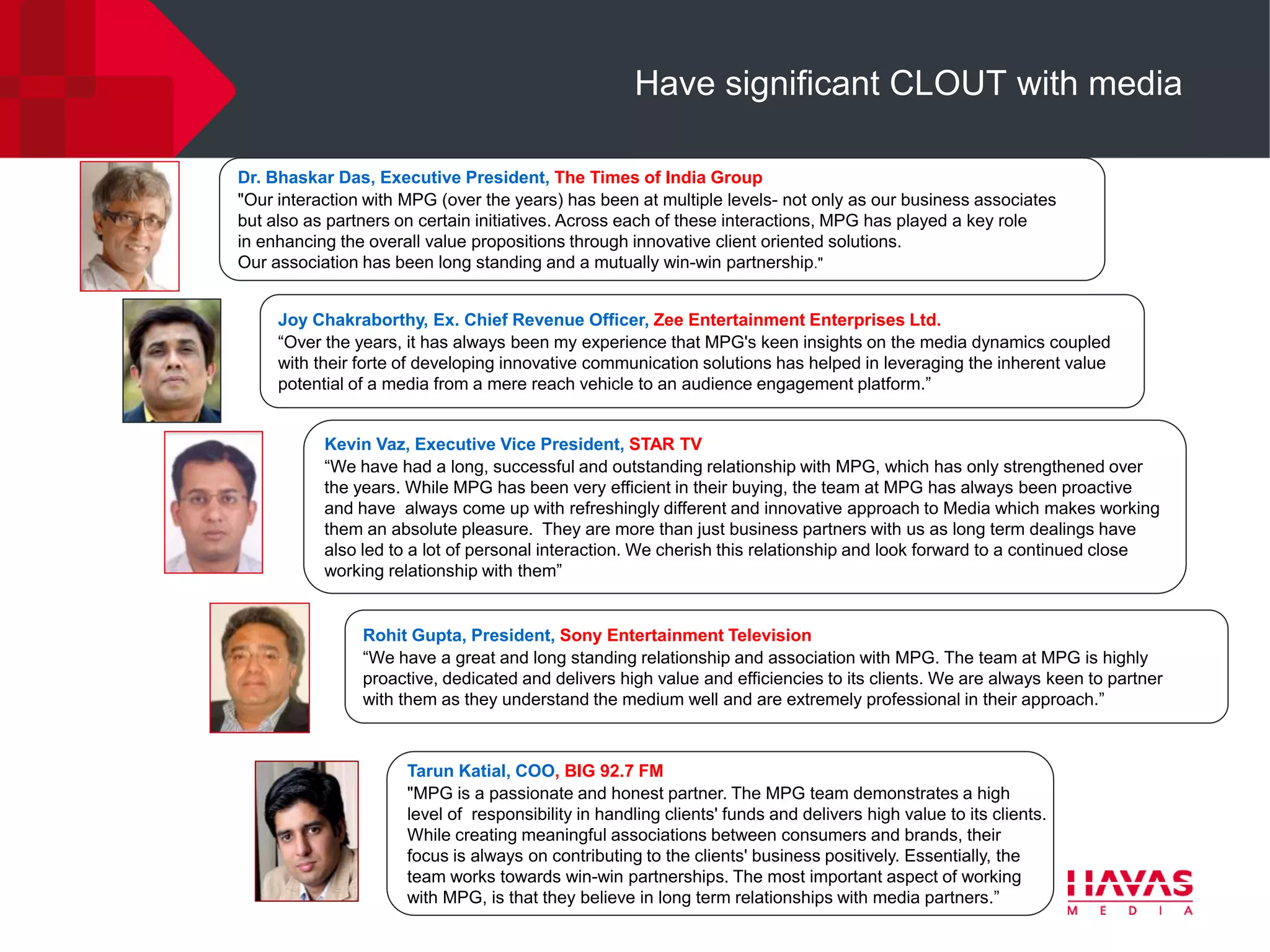 Have significant CLOUT with media

Dr. Bhaskar Das, Executive President, The Times of India Group
"Our interaction with MPG (over the years) has been at multiple levels- not only as our business associates
but also as partners on certain initiatives. Across each of these interactions, MPG has played a key role
in enhancing the overall value propositions through innovative client oriented solutions.
Our association has been long standing and a mutually win-win partnership."


     Joy Chakraborthy, Ex. Chief Revenue Officer, Zee Entertainment Enterprises Ltd.
     “Over the years, it has always been my experience that MPG's keen insights on the media dynamics coupled
     with their forte of developing innovative communication solutions has helped in leveraging the inherent value
     potential of a media from a mere reach vehicle to an audience engagement platform.”


           Kevin Vaz, Executive Vice President, STAR TV
           “We have had a long, successful and outstanding relationship with MPG, which has only strengthened over
           the years. While MPG has been very efficient in their buying, the team at MPG has always been proactive
           and have always come up with refreshingly different and innovative approach to Media which makes working
           them an absolute pleasure. They are more than just business partners with us as long term dealings have
           also led to a lot of personal interaction. We cherish this relationship and look forward to a continued close
           working relationship with them”


                Rohit Gupta, President, Sony Entertainment Television
                “We have a great and long standing relationship and association with MPG. The team at MPG is highly
                proactive, dedicated and delivers high value and efficiencies to its clients. We are always keen to partner
                with them as they understand the medium well and are extremely professional in their approach.”



                      Tarun Katial, COO, BIG 92.7 FM
                      "MPG is a passionate and honest partner. The MPG team demonstrates a high
                      level of responsibility in handling clients' funds and delivers high value to its clients.
                      While creating meaningful associations between consumers and brands, their
                      focus is always on contributing to the clients' business positively. Essentially, the
                      team works towards win-win partnerships. The most important aspect of working
                      with MPG, is that they believe in long term relationships with media partners.”
 