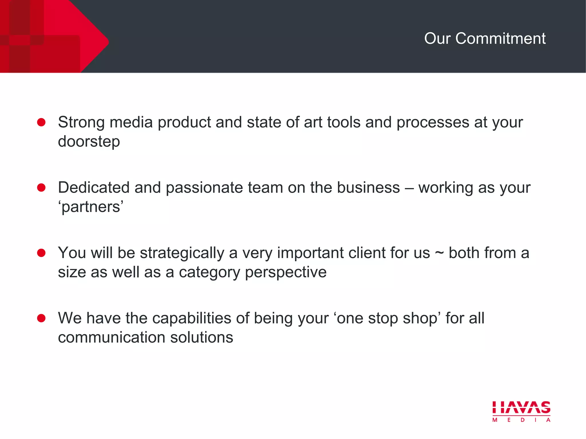 Our Commitment




 Strong media product and state of art tools and processes at your
   doorstep

 Dedicated and passionate team on the business – working as your
   „partners‟

 You will be strategically a very important client for us ~ both from a
   size as well as a category perspective

 We have the capabilities of being your „one stop shop‟ for all
   communication solutions
 