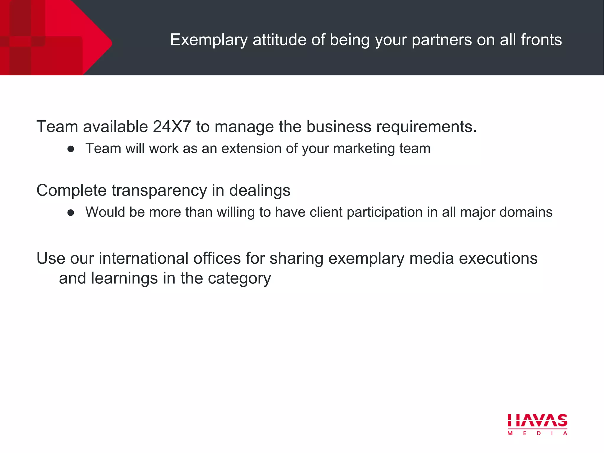 Exemplary attitude of being your partners on all fronts




Team available 24X7 to manage the business requirements.
       Team will work as an extension of your marketing team


Complete transparency in dealings
       Would be more than willing to have client participation in all major domains


Use our international offices for sharing exemplary media executions
  and learnings in the category
 