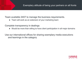 Exemplary attitude of being your partners on all fronts




Team available 24X7 to manage the business requirements.
       Team will work as an extension of your marketing team


Complete transparency in dealings
       Would be more than willing to have client participation in all major domains


Use our international offices for sharing exemplary media executions
  and learnings in the category
 