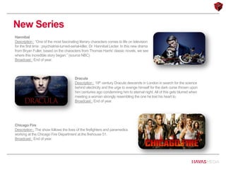 New Series
Hannibal
Description : “One of the most fascinating literary characters comes to life on television
for the first time : psychiatrist-turned-serial-killer, Dr. Hannibal Lecter. In this new drama
from Bryan Fuller, based on the characters from Thomas Harris' classic novels, we see
where this incredible story began.” (source NBC)
Broadcast : End of year.
Dracula
Description : 19th century Dracula descends in London in search for the science
behind electricity and the urge to avenge himself for the dark curse thrown upon
him centuries ago condemning him to eternal night. All of this gets blurred when
meeting a woman strongly resembling the one he lost his heart to.
Broadcast : End of year.
Chicago Fire
Description : The show follows the lives of the firefighters and paramedics
working at the Chicago Fire Department at the firehouse 51.
Broadcast : End of year.
 