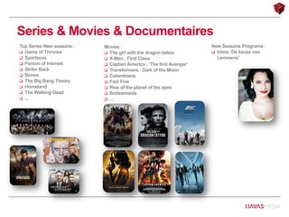 Series & Movies & Documentaires
Movies :
 The girl with the dragon tattoo
 X-Men : First Class
 Captain America : ‘The first Avenger’
 Transformers : Dark of the Moon
 Colombiana
 Fast Five
 Rise of the planet of the apes
 Bridesmaids
 …
New Seasons Programs :
 Inbox ‘De keuze van
Lemmens’
Top Series New seasons :
 Game of Thrones
 Spartacus
 Person of Interest
 Strike Back
 Bones
 The Big Bang Theory
 Homeland
 The Walking Dead
 ...
 