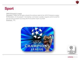 Sport
UEFA Champion’s League
Description : VMMa has yet again acquired the exclusive rights for the UEFA Champions League
for this season. On the program : live matches, summaries, a weekly magazine and of course the
kick-off of the European Cup along with the European Super Cup finals.
Broadcast : TBC.
 