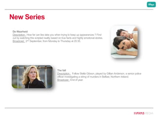 New Series
The fall
Description : Follow Stella Gibson, played by Gillian Anderson, a senior police
officer investigating a string of murders in Belfast, Northern Ireland.
Broadcast : End of year.
De Waarheid
Description : How far can lies take you when trying to keep up appearances ? Find
out by watching this scripted reality based on true facts and highly emotional stories.
Broadcast : 2nd September, from Monday to Thursday at 20:35.
 