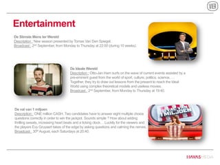 Entertainment
De Ideale Wereld
Description : Otto-Jan Ham surfs on the wave of current events assisted by a
pre-eminent guest from the world of sport, culture, politics, science, …
Together, they try to draw out lessons from the present to reach the Ideal
World using complex theoretical models and useless movies.
Broadcast : 2nd September, from Monday to Thursday at 19:40.
De Slimste Mens ter Wereld
Description : New season presented by Tomas Van Den Spiegel.
Broadcast : 2nd September, from Monday to Thursday at 22:00 (during 10 weeks).
De val van 1 miljoen
Description : ONE million CASH. Two candidates have to answer eight multiple choice
questions correctly in order to win the jackpot. Sounds simple ? How about adding
thrilling sweats, increasing heart beats and a ticking clock… Luckily for the viewers and
the players Evy Gruyaert takes of the edge by asking questions and calming the nerves.
Broadcast : 30th August, each Saturdays at 20:40.
 