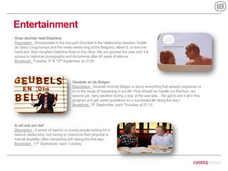 Entertainment
Geubels en de Belgen
Description : Geubels and the Belgen is about everything that already happened or
is on the verge of happening in our life. How should we handle our first kiss, our
second job, rainy weather during a stay at the sea side... We get to see it all in this
program and get useful guidelines for a successful life along the way !
Broadcast : 5th September, each Thursday at 21:10.
Onze dochter heet Delphine
Description : Broadcasted in this two-part chronicle is the relationship between Sybille
de Selys Longchamps and the newly retired king of the Belgians, Albert II, on the one
hand and their daughter Delphine Boel on the other. We are granted the view and full
access to historical photographs and documents after 40 years of silence.
Broadcast : Tuesday 3rd & 10th September at 21:05.
Ik wil ook een lief
Description : A series of reports on young people looking for a
serious relationship, but having to overcome their physical or
mental disability, often hampering with taking the first step.
Broadcast : 17th September, each Tuesday.
 