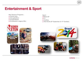 Entertainment & Sport
New Seasons Programs :
 Komen eten
 Goe gebakken
 De Rechtbank
 De Moestuin volgens Wim
Sport :
 Moto GP
 F1
 Cycling
 Red Devils (6th September & 11th October)
 