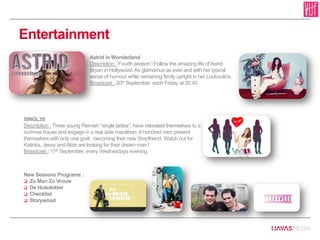 Entertainment
Astrid in Wonderland
Description : Fourth season ! Follow the amazing life of Astrid
Bryan in Hollywood. As glamorous as ever and with her typical
sense of humour while remaining firmly upright in her Louboutins.
Broadcast : 20th September, each Friday at 20:40.
SINGL3S
Description : Three young Flemish “single ladies”, have retreated themselves to a
summer house and engage in a real date marathon. A hundred men present
themselves with only one goal : becoming their new (boy)friend. Watch out for
Katinka, Jessy and Alize are looking for their dream man !
Broadcast : 11th September, every Wednesdays evening.
New Seasons Programs :
 Zo Man Zo Vrouw
 De Huisdokter
 Checklist
 Storywood
 