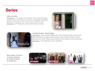 Series
Scripted Reality : Beschuldigd
Description : New scripted reality series. Each episode follows a family that
talks about their changing family situation, after a family member is being
accused of a crime. What are the reactions of the family and their entourage…
Broadcast : 16th September, every weekdays.
Alles uit Liefde
Description : True stories on the screen. Every week a Flemish
woman is torn when forced to make an unexpected and difficult
decision out of love for her husband, lover, family or child…
Broadcast : 18th September, every Wednesdays evening.
New season of series :
 Grey’s Anatomy
 Private Practice
 Hawthorne
 