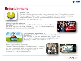 Entertainment
What do I Know
Description : A brand new interactive quiz thanks to the second screen ! Three celebrities measure
themselves against 100 students and viewers. Viewers get to answer the questions interactively
and for free by ways of the websites and mobiles applications provided by RTL.be.
Broadcast : To be determined, at 20:20.
Belgium’s Got Talent (season 2)
Description : It’s an adaptation of Britain’s Got talent presented by Julie Taton & Jean-
Michel Zecca and a jury consisting of Maureen Dor, Carlos Vaquera and Paul Ambach.
Broadcast : 22th September, each Sunday at 20:20.
L’Amour est dans le pré (season 5)
Description : Sandrine Dans presents the series wherein the viewer
gets insight into the daily life of a few candidates competing for the
love, sympathy and affection of a number of bachelor farmers.
Broadcast : In October, each Tuesday at 20:20.
Retour au pensionnat à la campagne
Description : Reality show wherein 24 adolescents make a comeback
in a 1950’s strict boarding school for 4 weeks in an attempt to pass
the same graduation certificate as their grand-parents.
Broadcast : In October, on Tuesday evening.
 