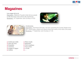 Magazines
Controverse
Description : Dominique Demoulin, has been presenting this Sunday debate since
2011 where police, experts and citizens share their views on the news of the week.
Broadcast : 1st September, each Sunday at 11:55.
Les orages de la vie
Description : Stéphane Pauwels invites famous people
to talk about their extra-ordinary life experiences.
Broadcast : 15th September, each Sunday at 19:50.
 Coûte que coûte
 Docs de choc
 Enquêtes
 I Comme
 Images à l’appui
 Indices
 Place royale
 Reporters
 Tout s’explique
 Face à face
 L’invité
 …
 