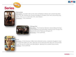 Series
Chicago fire
Description : The American television drama follows the lives
of the firefighters and paramedics working at the Chicago Fire
Department at the Firehouse of Engine 51.
Broadcast : To be confirmed.
Elementary
Description : A modern take on the cases of Sherlock Holmes set in present-day New
York City, with Sherlock as a former consultant to Scotland Yard and a recovering drug
addict, and Lucy Liu in the role of Dr. Joan Watson.
Broadcast : To be confirmed.
Touch
Description : In this American thriller drama television series, a widower struggles to raise
his 11-year-old autistic son Jake. Along the way he discovers that Jake can communicate
through the use of numbers and data patterns allowing him to predict future events.
Broadcast : To be confirmed.
 