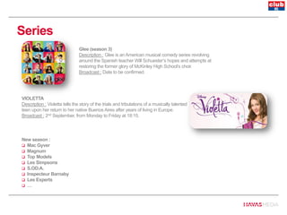 Series
VIOLETTA
Description : Violetta tells the story of the trials and tribulations of a musically talented
teen upon her return to her native Buenos Aires after years of living in Europe.
Broadcast : 2nd September, from Monday to Friday at 18:15.
Glee (season 3)
Description : Glee is an American musical comedy series revolving
around the Spanish teacher Will Schuester’s hopes and attempts at
restoring the former glory of McKinley High School’s choir.
Broadcast : Date to be confirmed.
New season :
 Mac Gyver
 Magnum
 Top Models
 Les Simpsons
 S.OD.A.
 Inspecteur Barnaby
 Les Experts
 …
 