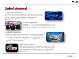 Entertainment
La Nouvelle Star (season 10)
Description : Based on the successful Pop Idol program, La Nouvelle
Star is a French TV talent show (broadcast on M6) with a four headed
jury, the submission of the viewer’s vote and visiting singers.
Broadcast : 9th or 16th October, Wednesday at 20:00.
Pekin Express (season 8)
Description : Reality showing how various couples deal with the
challenges, pitfalls, language barriers, tension and communication
malfunctions when hitchhiking around the world to win the race.
Broadcast : 16th November, each Saturday at 20:40.
Touche pas à mon poste
Description : TPMP is a French talk show with Cyril Hanouna
devoted to TV news and media news (broadcast live on D8).
Broadcast : 2nd September, from Monday to Friday at 19:00.
Les Anges de la téléréalité
Description : Gathering former candidates of French reality shows and
imposing them to coexist in a mansion in the US results in the making of
“Les Anges de la Téléréalité” (broadcast on NRJ12). Many guest stars are
expected to appear in celebration of 10 years of reality TV in France.
Broadcast : Date to be confirmed.
 